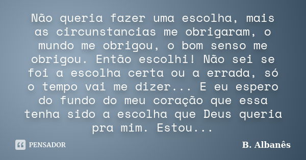 Não queria fazer uma escolha, mais as circunstancias me obrigaram, o mundo me obrigou, o bom senso me obrigou. Então escolhi! Não sei se foi a escolha certa ou ... Frase de B. Albanês.