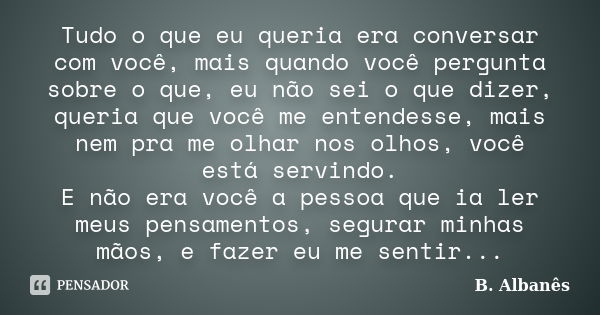 Tudo o que eu queria era conversar com você, mais quando você pergunta sobre o que, eu não sei o que dizer, queria que você me entendesse, mais nem pra me olhar... Frase de B. Albanês.