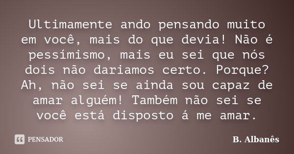 Ultimamente ando pensando muito em você, mais do que devia! Não é pessímismo, mais eu sei que nós dois não dariamos certo. Porque? Ah, não sei se ainda sou capa... Frase de B. Albanês.