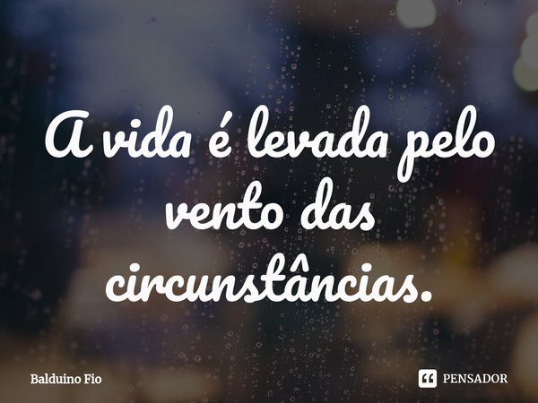 ⁠A vida é levada pelo vento das circunstâncias.... Frase de Balduino Fio.