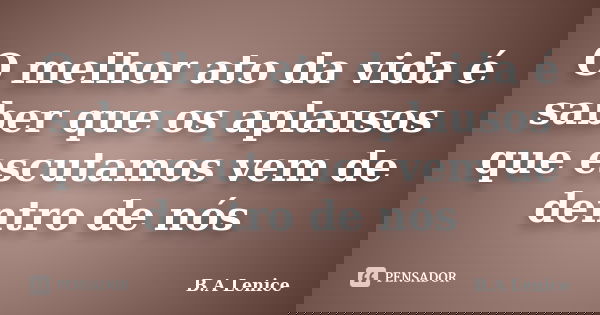 O melhor ato da vida é saber que os aplausos que escutamos vem de dentro de nós... Frase de B.A Lenice.