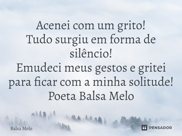 Acenei com um grito! Tudo surgiu em forma de silêncio! Emudeci meus gestos e gritei para ficar com a minha solitude! Poeta Balsa Melo... Frase de Balsa Melo.