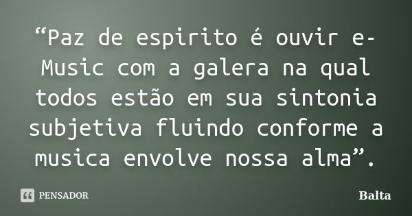 “Paz de espirito é ouvir e-Music com a galera na qual todos estão em sua sintonia subjetiva fluindo conforme a musica envolve nossa alma”.... Frase de Balta.