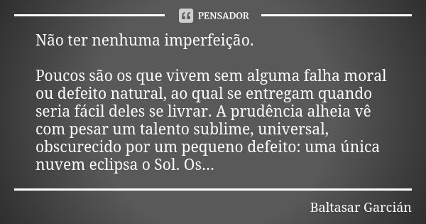 Não ter nenhuma imperfeição. Poucos são os que vivem sem alguma falha moral ou defeito natural, ao qual se entregam quando seria fácil deles se livrar. A prudên... Frase de Baltasar Garcián.