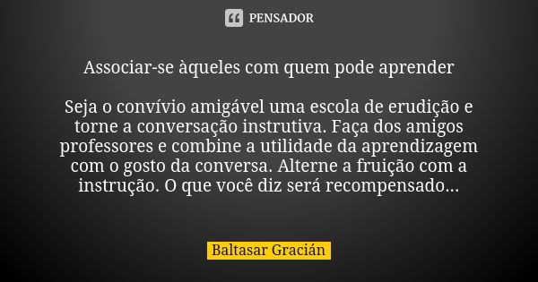 Associar-se àqueles com quem pode aprender Seja o convívio amigável uma escola de erudição e torne a conversação instrutiva. Faça dos amigos professores e combi... Frase de Baltasar Gracián.