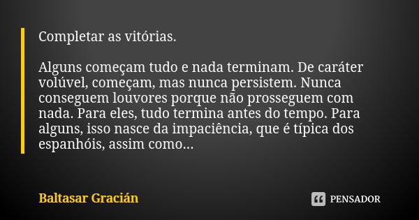 Completar as vitórias. Alguns começam tudo e nada terminam. De caráter volúvel, começam, mas nunca persistem. Nunca conseguem louvores porque não prosseguem com... Frase de Baltasar Gracián.