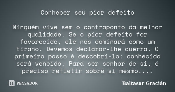 Conhecer seu pior defeito Ninguém vive sem o contraponto da melhor qualidade. Se o pior defeito for favorecido, ele nos dominará como um tirano. Devemos declara... Frase de Baltasar Gracián.