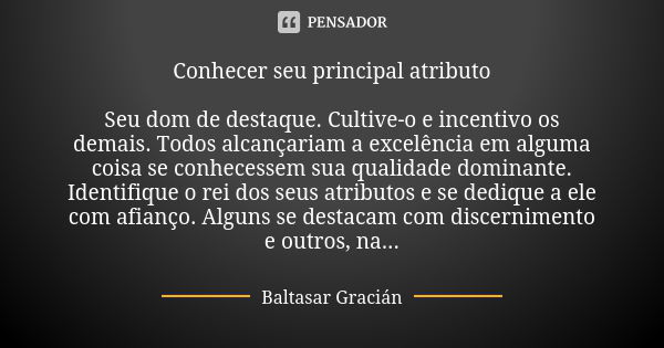 Conhecer seu principal atributo Seu dom de destaque. Cultive-o e incentivo os demais. Todos alcançariam a excelência em alguma coisa se conhecessem sua qualidad... Frase de Baltasar Gracián.