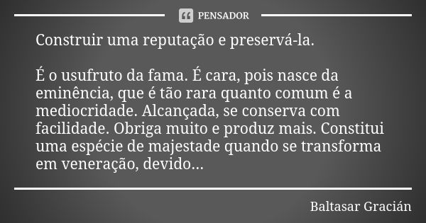 Construir uma reputação e preservá-la. É o usufruto da fama. É cara, pois nasce da eminência, que é tão rara quanto comum é a mediocridade. Alcançada, se conser... Frase de Baltasar Gracián.