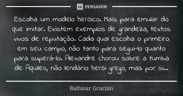 Escolha um modelo heróico. Mais para emular do que imitar. Existem exemplos de grandeza, textos vivos de reputação. Cada qual escolha o primeiro em seu campo, n... Frase de Baltasar Gracián.