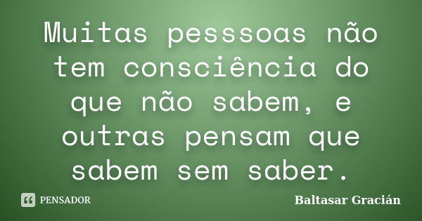 Muitas pesssoas não tem consciência do que não sabem, e outras pensam que sabem sem saber.... Frase de Baltasar Gracián.