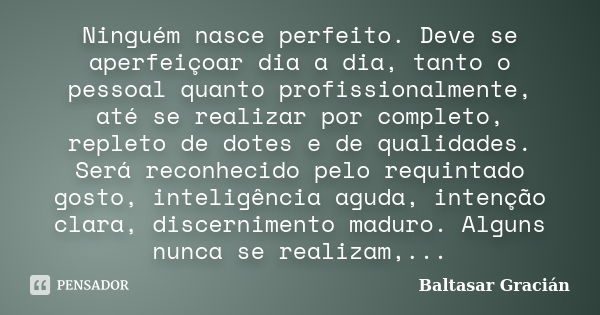 Ninguém nasce perfeito. Deve se aperfeiçoar dia a dia, tanto o pessoal quanto profissionalmente, até se realizar por completo, repleto de dotes e de qualidades.... Frase de Baltasar Gracián.