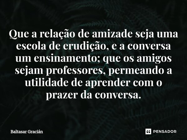 ⁠Que a relação de amizade seja uma escola de erudição, e a conversa um ensinamento; que os amigos sejam professores, permeando a utilidade de aprender com o pra... Frase de Baltasar Gracián.