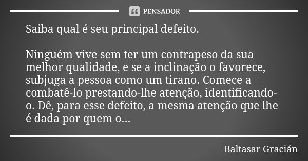 Saiba qual é seu principal defeito. Ninguém vive sem ter um contrapeso da sua melhor qualidade, e se a inclinação o favorece, subjuga a pessoa como um tirano. C... Frase de Baltasar Gracián.