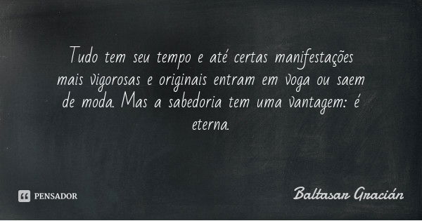 Tudo tem seu tempo e até certas manifestações mais vigorosas e originais entram em voga ou saem de moda. Mas a sabedoria tem uma vantagem: é eterna.... Frase de Baltasar Gracián.