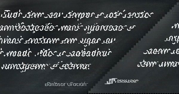 Tudo tem seu tempo e até certas manifestações mais vigorosas e originais entram em voga ou saem de moda. Mas a sabedoria tem uma vantagem: é eterna.... Frase de Baltasar Gracián.