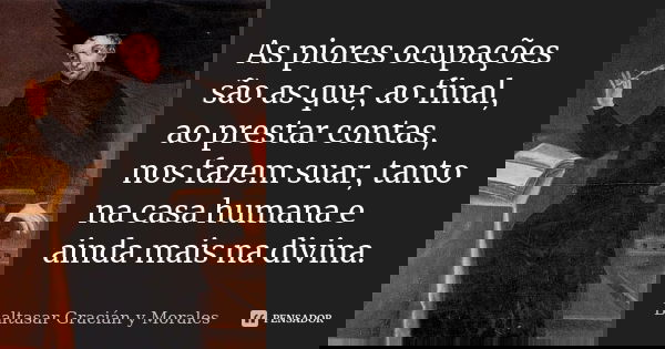 As piores ocupações são as que, ao final, ao prestar contas, nos fazem suar, tanto na casa humana e ainda mais na divina.... Frase de Baltasar Graciàn y Morales.