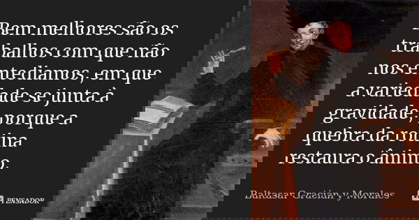 Bem melhores são os trabalhos com que não nos entediamos, em que a variedade se junta à gravidade, porque a quebra da rotina restaura o ânimo.... Frase de Baltasar Graciàn y Morales.