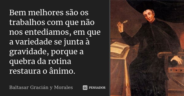 Bem melhores são os trabalhos com que não nos entediamos, em que a variedade se junta à gravidade, porque a quebra da rotina restaura o ânimo.... Frase de Baltasar Graciàn y Morales.