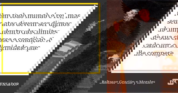 Nem todo mundo é rei, mas seus atos devem ser dignos de um, dentro dos limites de sua classe e condição. A cada um a dignidade que lhe compete.... Frase de Baltasar Graciàn Y Morales.