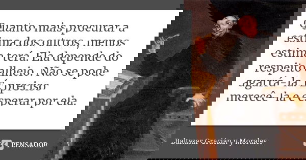Quanto mais procurar a estima dos outros, menos estima terá. Ela depende do respeito alheio. Não se pode agarrá-la. É preciso merecê-la e esperar por ela.... Frase de Baltasar Graciàn y Morales.