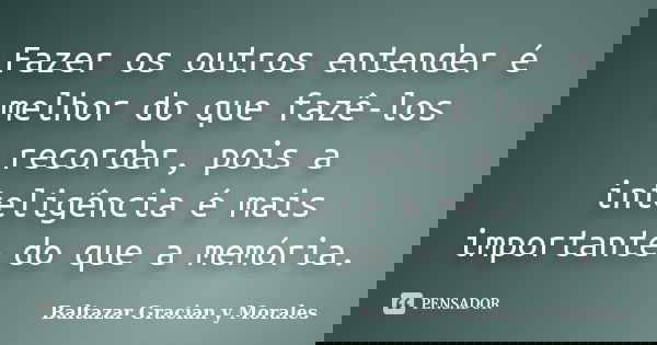 Fazer os outros entender é melhor do que fazê-los recordar, pois a inteligência é mais importante do que a memória.... Frase de Baltazar Graciàn Y Morales.