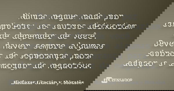 Nunca negue nada por completo: os outros deixariam de depender de você. Deve haver sempre algumas sobras de esperança para adoçar o amargor da negativa.... Frase de Baltazar Graciàn Y Morales.