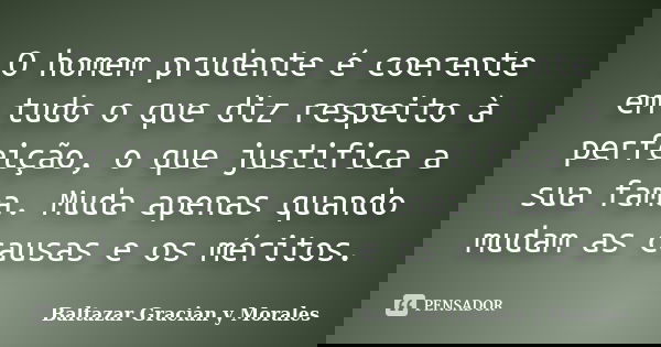 O homem prudente é coerente em tudo o que diz respeito à perfeição, o que justifica a sua fama. Muda apenas quando mudam as causas e os méritos.... Frase de Baltazar Graciàn Y Morales.