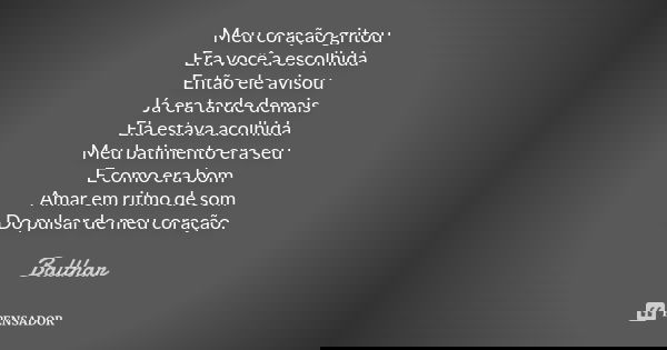 Meu coração gritou Era você a escolhida Então ele avisou Já era tarde demais Ela estava acolhida Meu batimento era seu E como era bom Amar em ritmo de som Do pu... Frase de Balthar.