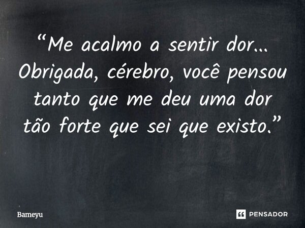 “Me acalmo a sentir dor... Obrigada, cérebro, você pensou tanto que me deu uma dor tão forte que sei que existo.” ⁠... Frase de Bameyu.