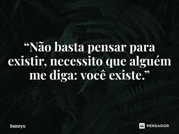 ⁠“Não basta pensar para existir, necessito que alguém me diga: você existe.”... Frase de Bameyu.