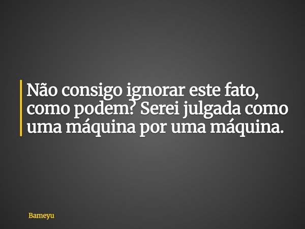 Não consigo ignorar este fato, como podem? Serei julgada como uma máquina por uma máquina.... Frase de Bameyu.