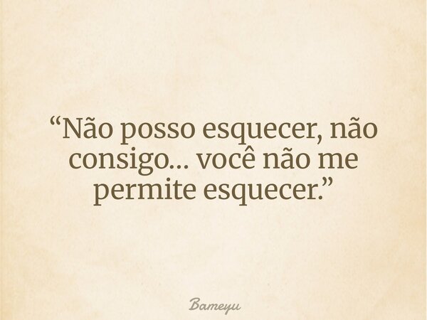 “Não posso esquecer, não consigo… você não me permite esquecer.”... Frase de Bameyu.