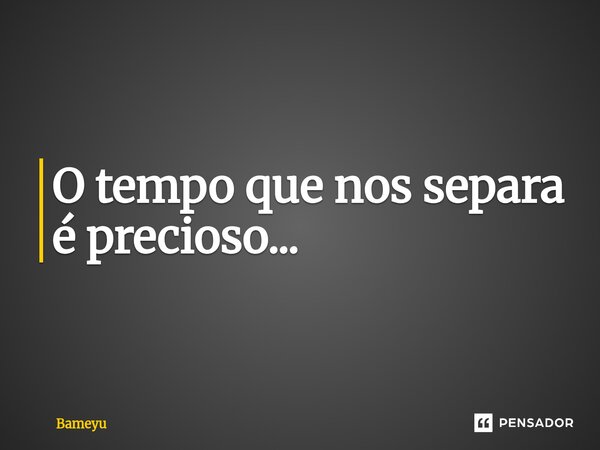⁠O tempo que nos separa é precioso...... Frase de Bameyu.