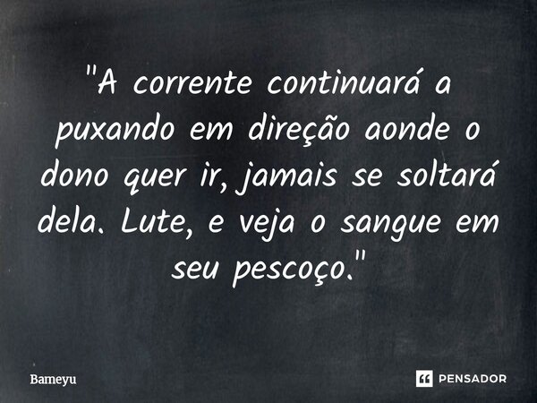 ⁠ "A corrente continuará a puxando em direção aonde o dono quer ir, jamais se soltará dela. Lute, e veja o sangue em seu pescoço."... Frase de Bameyu.