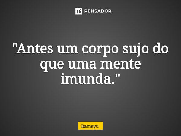 "Antes um corpo sujo do que uma mente imunda."... Frase de Bameyu.