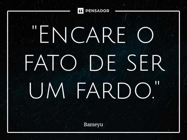 ⁠"Encare o fato de ser um fardo. "... Frase de Bameyu.