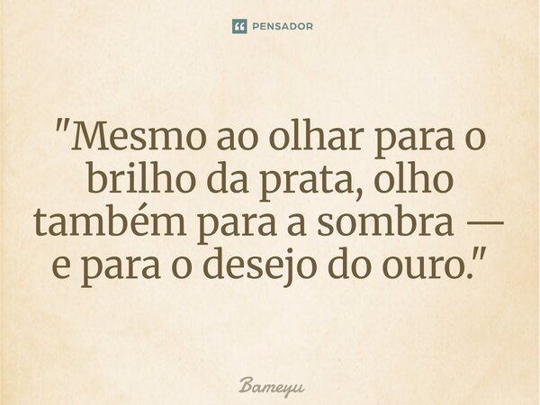 ⁠"Mesmo ao olhar para o brilho da prata, olho também para a sombra — e para o desejo do ouro."... Frase de Bameyu.