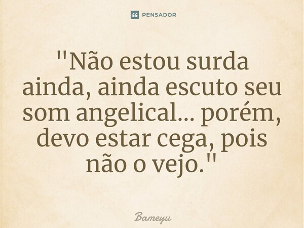 ⁠"Não estou surda ainda, ainda escuto seu som angelical... porém, devo estar cega, pois não o vejo."... Frase de Bameyu.