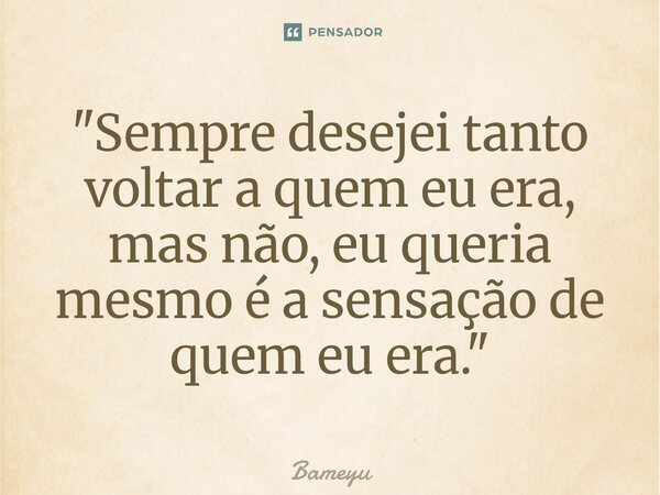 ⁠"Sempre desejei tanto voltar a quem eu era, mas não, eu queria mesmo é a sensação de quem eu era."... Frase de Bameyu.