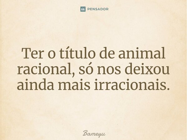 ⁠Ter o título de animal racional, só nos deixou ainda mais irracionais.... Frase de Bameyu.