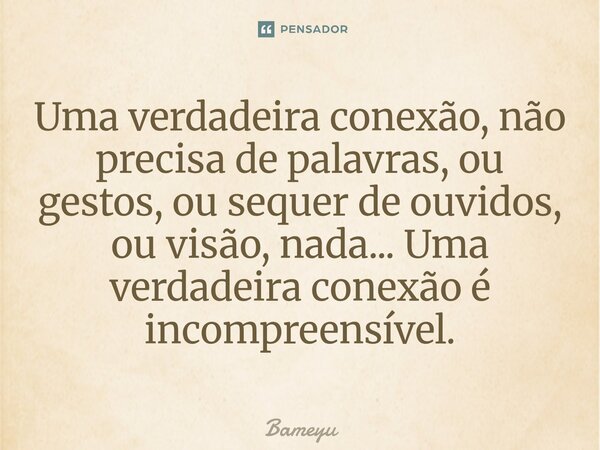 ⁠Uma verdadeira conexão, não precisa de palavras, ou gestos, ou sequer de ouvidos, ou visão, nada... Uma verdadeira conexão é incompreensível.... Frase de Bameyu.