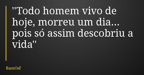 ''Todo homem vivo de hoje, morreu um dia... pois só assim descobriu a vida''... Frase de BamOsf.