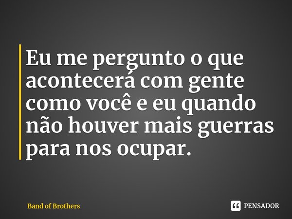 ⁠Eu me pergunto o que acontecerá com gente como você e eu quando não houver mais guerras para nos ocupar.... Frase de Band of Brothers.