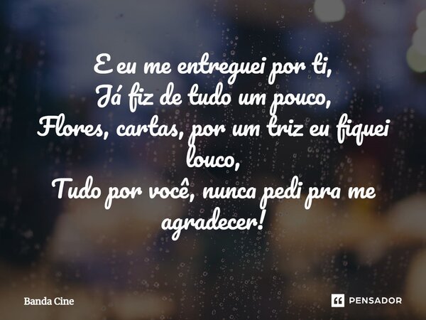 E eu me entreguei por ti, Já fiz de tudo um pouco, Flores, cartas, por um triz eu fiquei louco, Tudo por você, nunca pedi pra me agradecer!... Frase de Banda Cine.