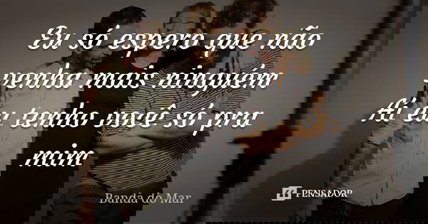 Eu só espero que não venha mais ninguém Aí eu tenho você só pra mim... Frase de banda do mar.