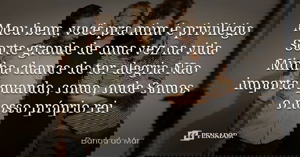 Meu bem, você pra mim é privilégio Sorte grande de uma vez na vida Minha chance de ter alegria Não importa quando, como, onde Somos o nosso próprio rei... Frase de Banda do Mar.