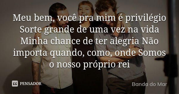 Meu bem, você pra mim é privilégio Sorte grande de uma vez na vida Minha chance de ter alegria Não importa quando, como, onde Somos o nosso próprio rei... Frase de Banda do Mar.