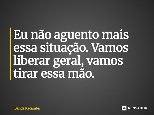 ⁠Eu não aguento mais essa situação. Vamos liberar geral, vamos tirar essa mão.... Frase de Banda Kaçamba.