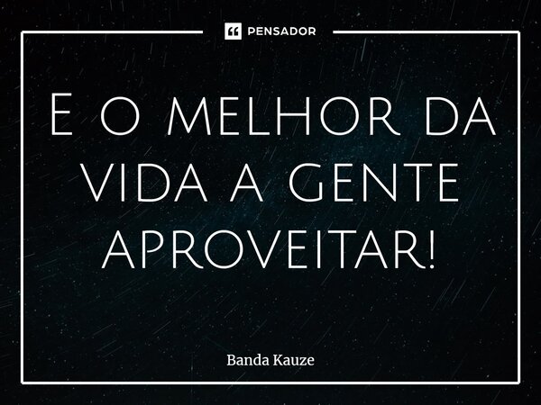 ⁠E o melhor da vida a gente aproveitar!... Frase de Banda Kauze.